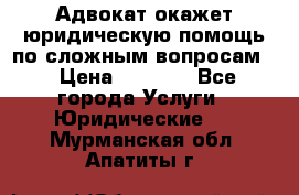 Адвокат окажет юридическую помощь по сложным вопросам  › Цена ­ 1 200 - Все города Услуги » Юридические   . Мурманская обл.,Апатиты г.